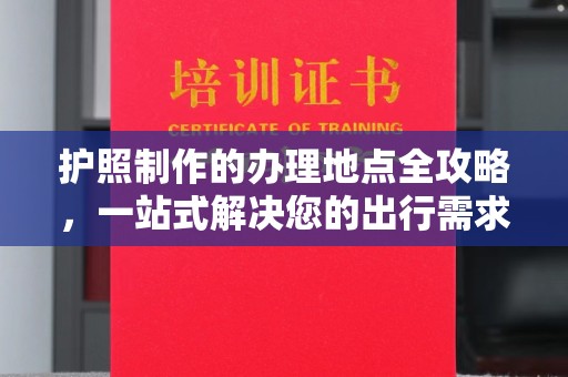花山护照制作的办理地点全攻略，一站式解决您的出行需求